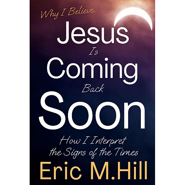 Why I Believe Jesus Is Coming Back Soon: How I Interpret the Signs of the Times, Eric M Hill
