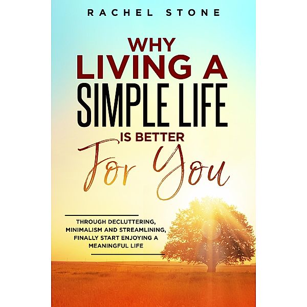 Why Living A Simple Life Is Better For You: Through Decluttering, Minimalism And Streamlining, Finally Start Enjoying A Meaningful Life (The Rachel Stone Collection) / The Rachel Stone Collection, Rachel Stone