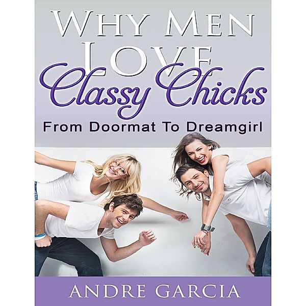 Why Men Love Classy Chicks - From Doormat to Dream Girl, Andre Garcia