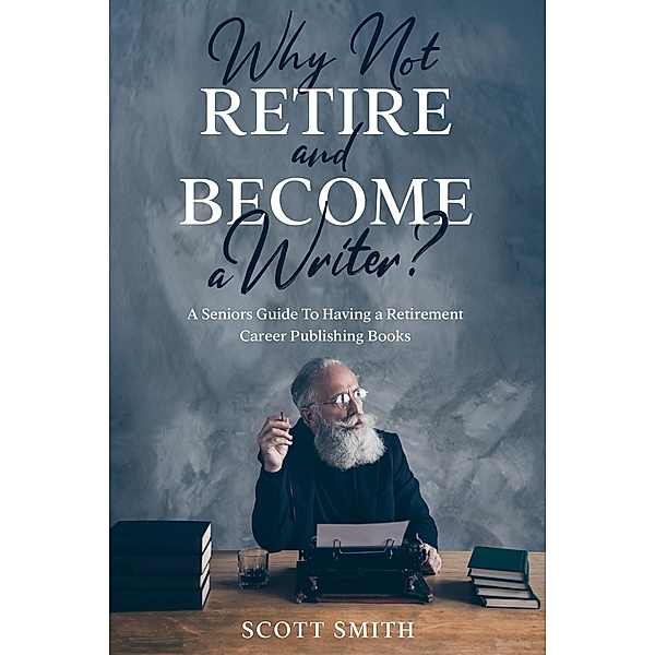 Why Not Retire and Become a Writer?: A Seniors Guide to Having a Retirement Career Publishing Books, Scott Smith