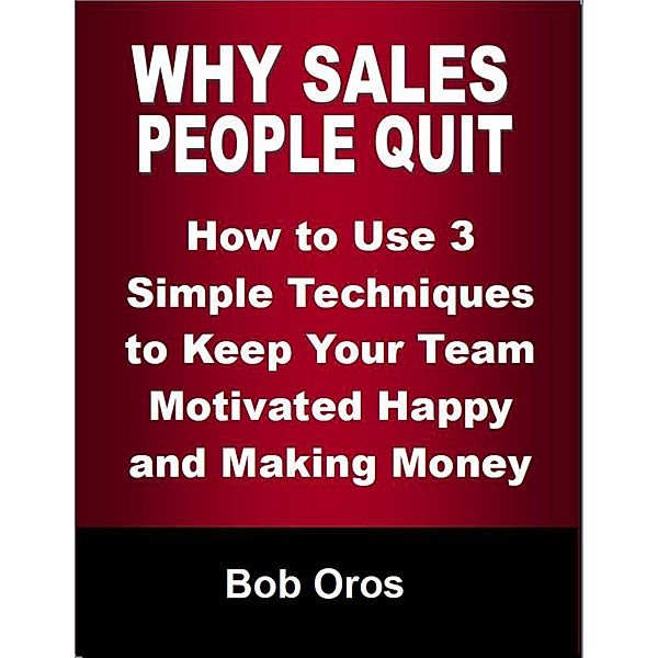 Why Sales People Quit: How to Use 3 Simple Techniques to Keep Your Team Motivated Happy and Making Money, Bob Oros