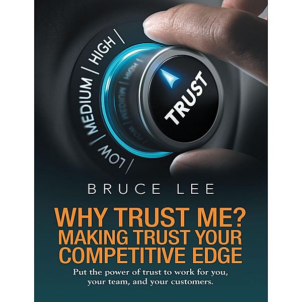 Why Trust Me? Making Trust Your Competitive Edge: Put the Power of Trust to Work for You, Your Team, and Your Customers, Bruce Lee