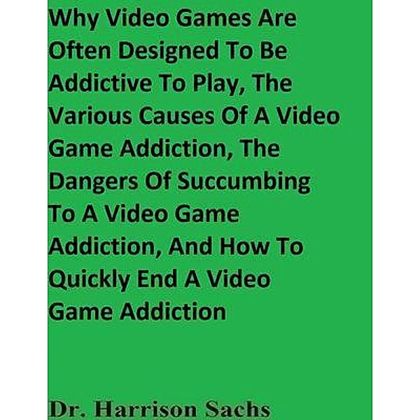 Why Video Games Are Often Designed To Be Addictive To Play, The Various Causes Of A Video Game Addiction, The Dangers Of Succumbing To A Video Game Addiction, And How To Quickly End A Video Game Addiction, Harrison Sachs