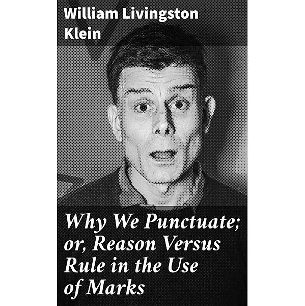 Why We Punctuate; or, Reason Versus Rule in the Use of Marks, William Livingston Klein