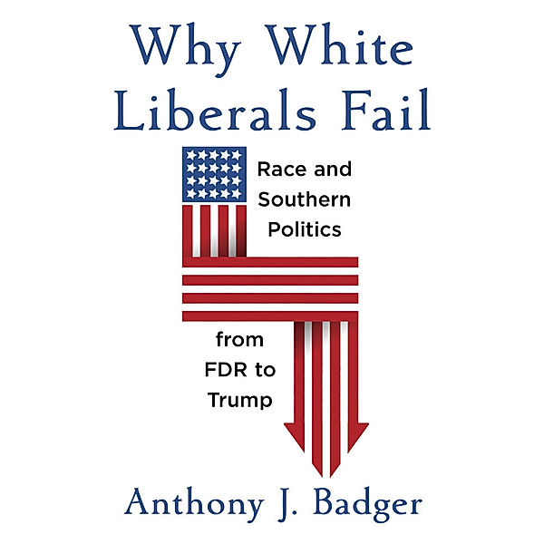 Why White Liberals Fail - Race and Southern Politics from FDR to Trump, Anthony J. Badger