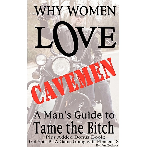 Why Women Love Cavemen - A Man's Guide to Tame the Bitch Plus: Get Your Pick-up Game Going with Element-X (Sex Made Easy - Make It Happen TONIGHT!, #5) / Sex Made Easy - Make It Happen TONIGHT!, Jani Zubkovs