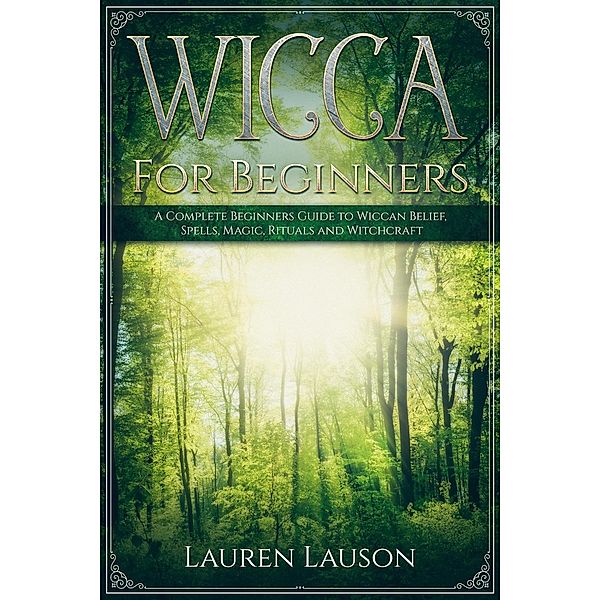 Wicca for Beginners: A Complete Beginners Guide to Wiccan Belief, Spells, Magic, Rituals and Witchcraft, Lauren Lauson