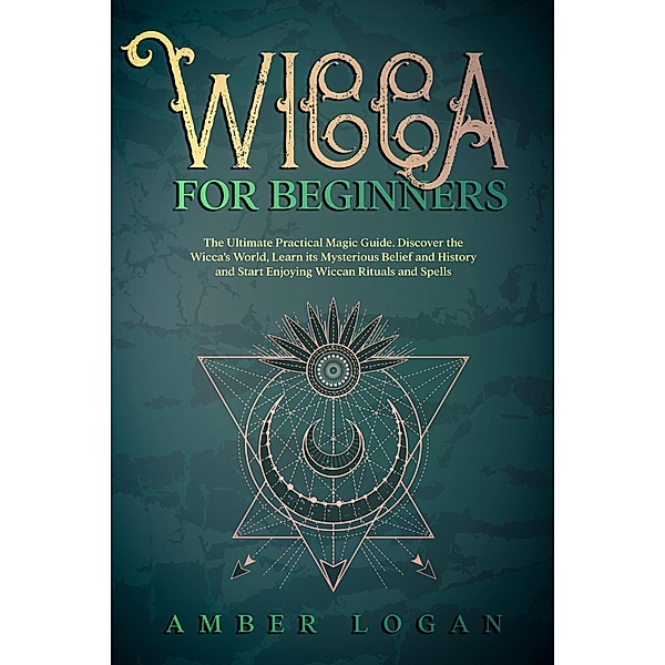 Wicca for Beginners: The Ultimate Practical Magic Guide. Discover the Wicca's World, Learn its Mysterious Belief and History and Start Enjoying Wiccan Rituals and Spells., Amber Logan