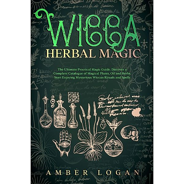 Wicca Herbal Magic: The Ultimate Practical Magic Guide. Discover a Complete Catalogue of Magical Plants, Oil and Herbs. Start Enjoying Mysterious Wiccan Rituals and Spells, Amber Logan