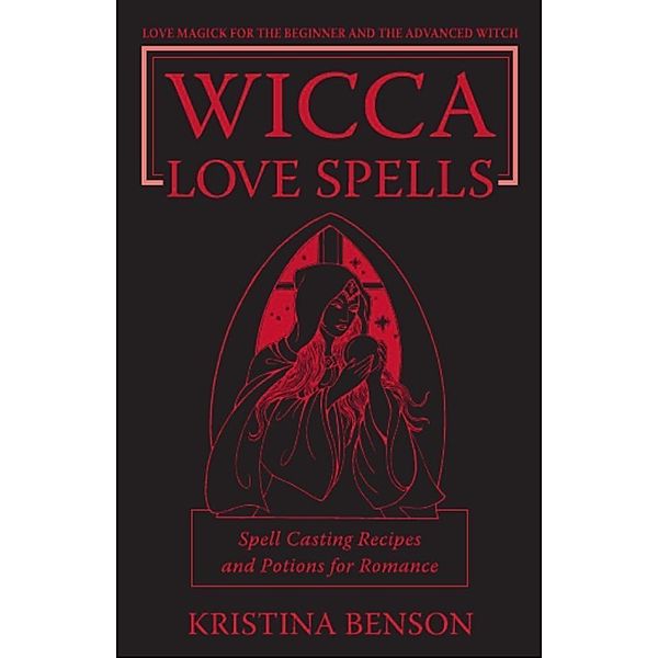 Wicca Love Spells: Love Magick for the Beginner and the Advanced Witch - Spell Casting Recipes and Potions for Romance, Kristina Benson