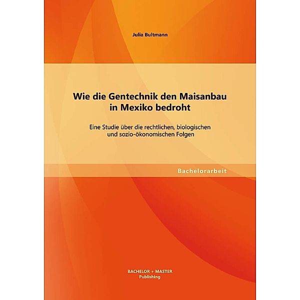 Wie die Gentechnik den Maisanbau in Mexiko bedroht: Eine Studie über die rechtlichen, biologischen und sozio-ökonomischen Folgen, Julia Bultmann