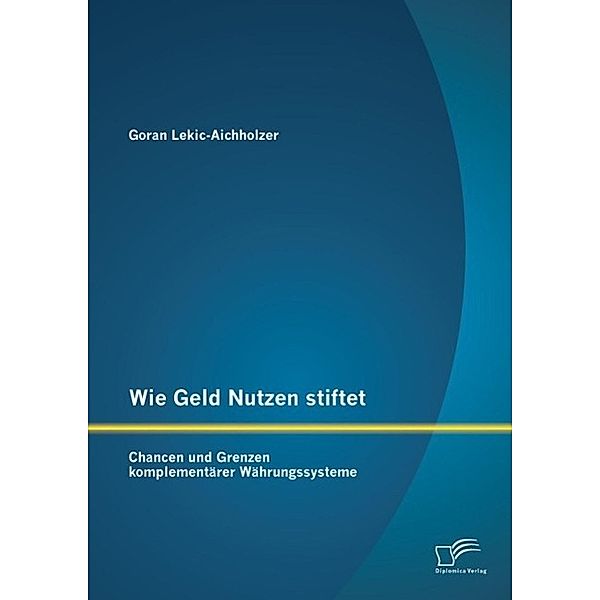 Wie Geld Nutzen stiftet: Chancen und Grenzen komplementärer Währungssysteme, Goran Lekic-Aichholzer