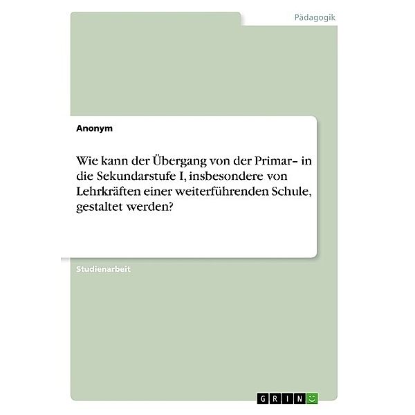 Wie kann der Übergang von der Primar- in die Sekundarstufe I, insbesondere von Lehrkräften einer weiterführenden Schule, gestaltet werden?, Anonymous