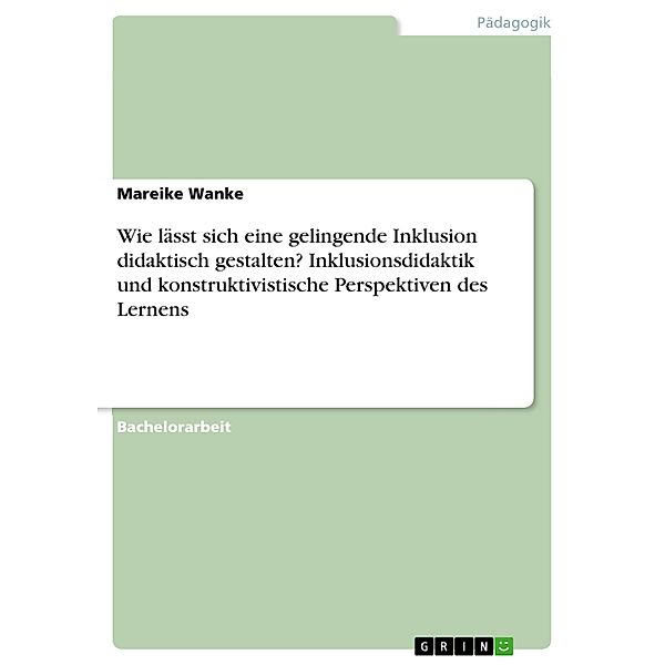 Wie lässt sich eine gelingende Inklusion didaktisch gestalten? Inklusionsdidaktik und konstruktivistische Perspektiven des Lernens, Mareike Wanke