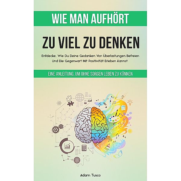 Wie Man Aufhört, Zu Viel Zu Denken: Eine Anleitung, Um Ohne Sorgen Leben Zu Können. Entdecke, Wie Du Deine Gedanken Von Überlastungen Befreien Und Die Gegenwart Mit Positivität Erleben Kannst, Adam Tusco