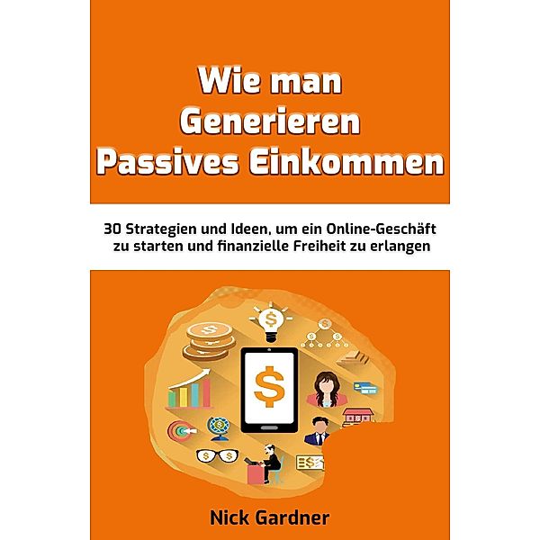 Wie man Generieren Passives Einkommen: 30 Strategien und Ideen, um ein Online-Geschäft zu starten und finanzielle Freiheit zu erlangen, Nick Gardner