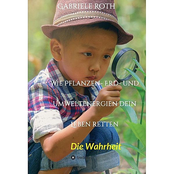 Wie Pflanzen- Erd- und Umweltenergien dein Leben retten - Spannender Gesundheitsratgeber über artgerechte Ernährung um Krankheiten und Seuchen und die Zerstörung der Natur und Umwelt zu verhindern., Gabriele Roth