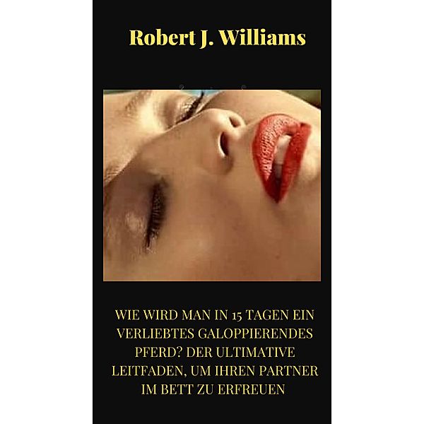 Wie wird man in 15 Tagen ein verliebtes galoppierendes Pferd? Der ultimative Leitfaden, um Ihren Partner im Bett zu erfreuen, Robert J. Williams