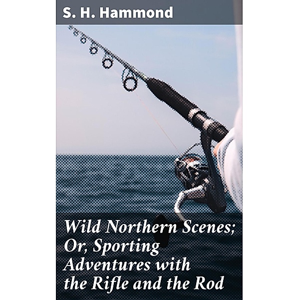 Wild Northern Scenes; Or, Sporting Adventures with the Rifle and the Rod, S. H. Hammond