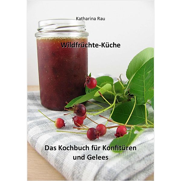 Wildfrüchte-Küche: Das Kochbuch für Konfitüren und Gelees, Katharina Rau