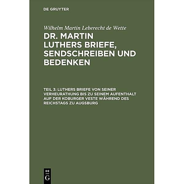 Wilhelm Martin Leberecht de Wette: Dr. Martin Luthers Briefe, Sendschreiben und Bedenken / Teil 3 / Luthers Briefe von seiner Verheurathung bis zu seinem Aufenthalt auf der Koburger Veste während des Reichstags zu Augsburg