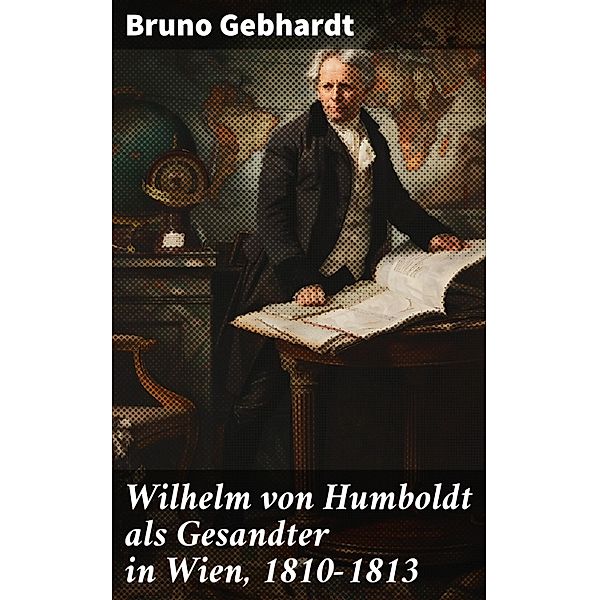 Wilhelm von Humboldt als Gesandter in Wien, 1810-1813, Bruno Gebhardt