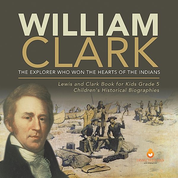 William Clark : The Explorer Who Won the Hearts of the Indians | Lewis and Clark Book for Kids Grade 5 | Children's Historical Biographies / Dissected Lives, Dissected Lives