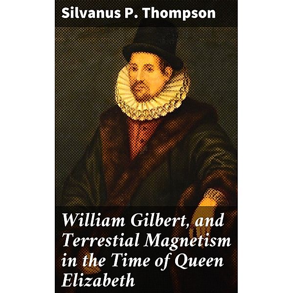 William Gilbert, and Terrestial Magnetism in the Time of Queen Elizabeth, Silvanus P. Thompson