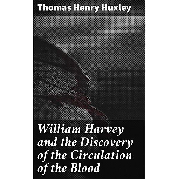 William Harvey and the Discovery of the Circulation of the Blood, Thomas Henry Huxley