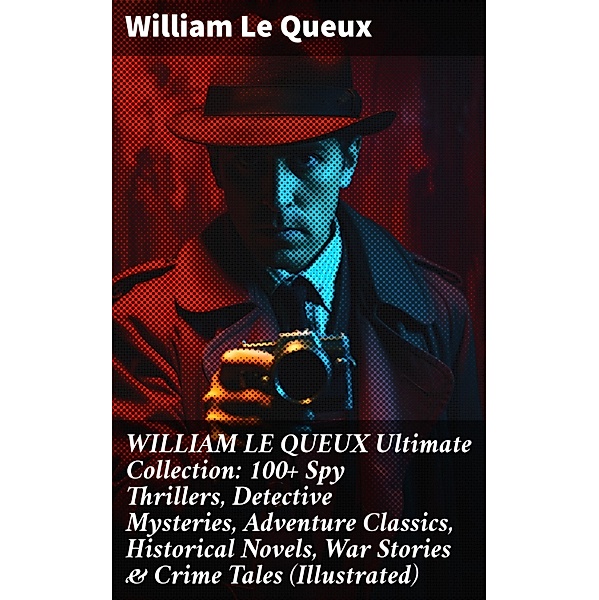 WILLIAM LE QUEUX Ultimate Collection: 100+ Spy Thrillers, Detective Mysteries, Adventure Classics, Historical Novels, War Stories & Crime Tales (Illustrated), William Le Queux