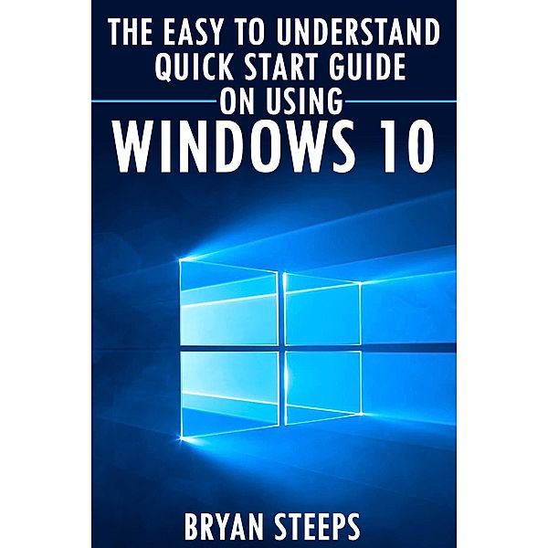 Windows 10. The Easy to Understand Quick Start Guide on Using Windows 10, Bryan Steeps