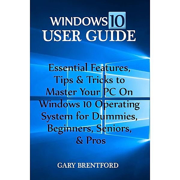 Windows 10 User Guide: Essential Features, Tips & Tricks to Master Your PC On Windows 10 Operating System for Dummies, Beginners, Seniors, & Pros, Gary Bentford