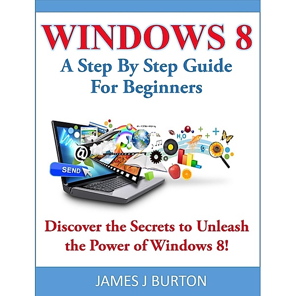 Windows 8 A Step By Step Guide For Beginners: Discover the Secrets to Unleash the Power of Windows 8!, James J Burton