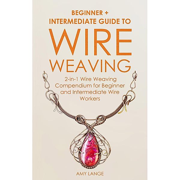 Wire Weaving: Beginner + Intermediate Guide to Wire Weaving: 2-in-1 Wire Weaving Compendium for Beginner and Intermediate Wire Workers, Amy Lange