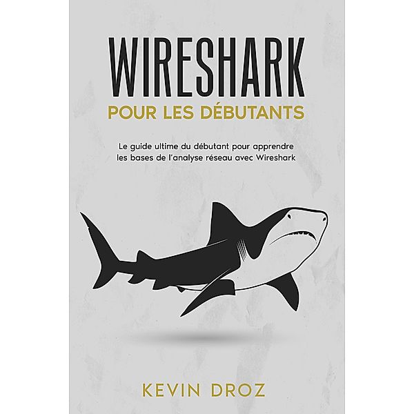 Wireshark pour les débutants : Le guide ultime du débutant pour apprendre les bases de l'analyse réseau avec Wireshark., Kevin Droz