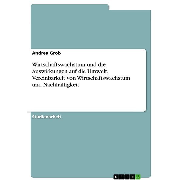 Wirtschaftswachstum und die Auswirkungen auf die Umwelt. Vereinbarkeit von Wirtschaftswachstum und Nachhaltigkeit, Andrea Grob