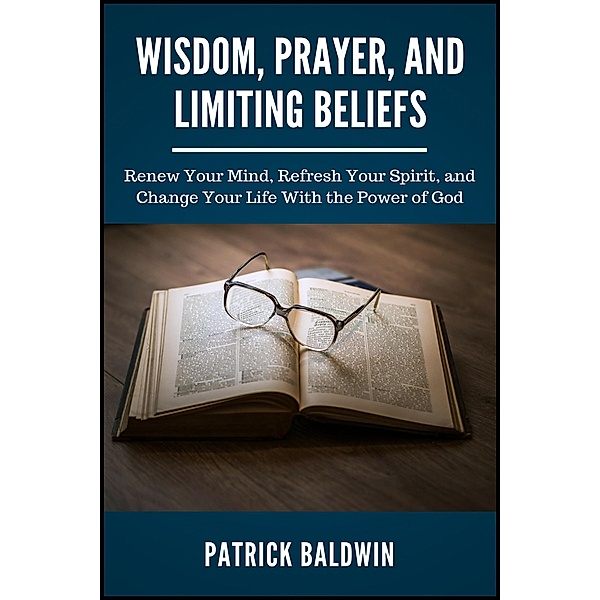 Wisdom, Prayer, and Limiting Beliefs: Renew Your Mind, Refresh Your Spirit, and Change Your Life With the Power of God, Patrick Baldwin