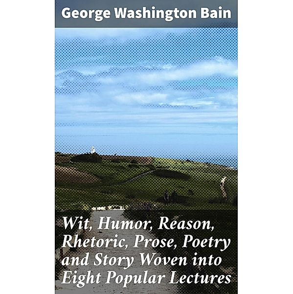 Wit, Humor, Reason, Rhetoric, Prose, Poetry and Story Woven into Eight Popular Lectures, George Washington Bain