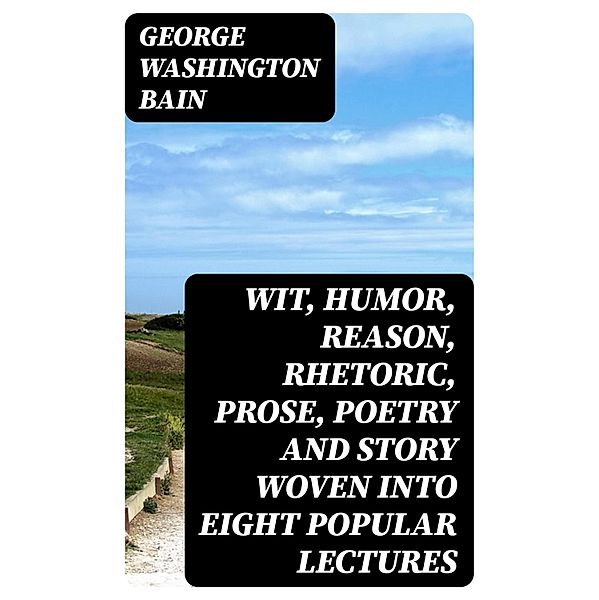 Wit, Humor, Reason, Rhetoric, Prose, Poetry and Story Woven into Eight Popular Lectures, George Washington Bain