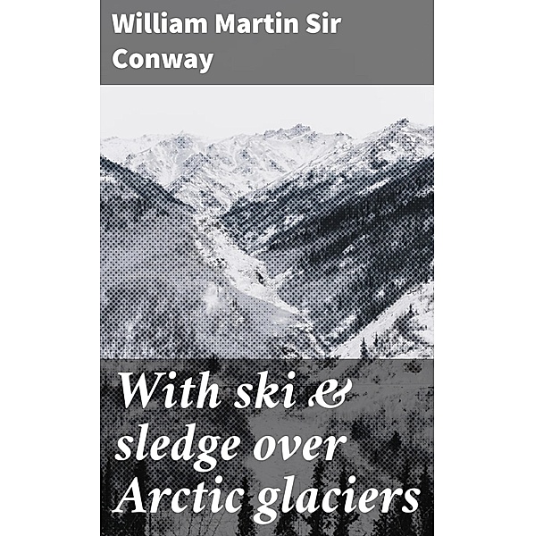With ski & sledge over Arctic glaciers, William Martin Conway