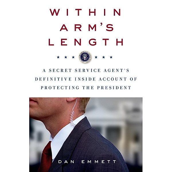 Within Arm's Length: A Secret Service Agent's Definitive Inside Account of Protecting the President, Dan Emmett