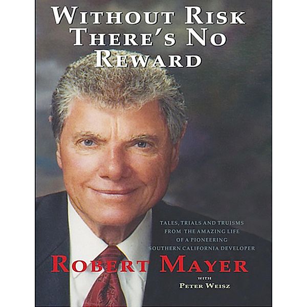 Without Risk There's No Reward: Tales, Trials and Truisms from the Amazing Life of a Pioneering Southern California Developer, Robert Mayer, Peter Weisz