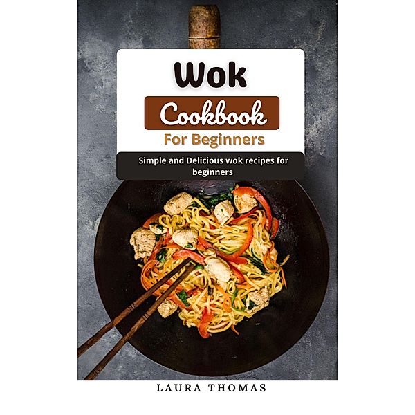 Wok Cookbook For Beginners: Simple and Delicious Wok Recipes for Beginners, Laura Thomas