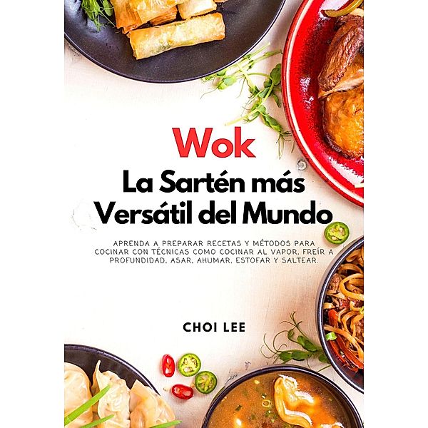 Wok, La Sartén más Versátil del Mundo: Aprenda a Preparar Recetas y Métodos para Cocinar Con Técnicas como Cocinar al Vapor, Freír a Profundidad, Asar, Ahumar, Estofar y Saltear, Choi Lee