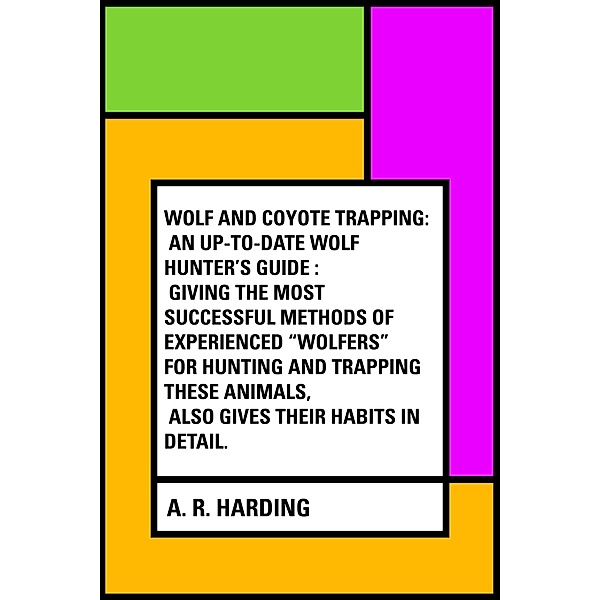 Wolf and Coyote Trapping: An Up-to-Date Wolf Hunter's Guide : Giving the Most Successful Methods of Experienced Wolfers for Hunting and Trapping These Animals, Also Gives Their Habits in Detail., A. R. Harding