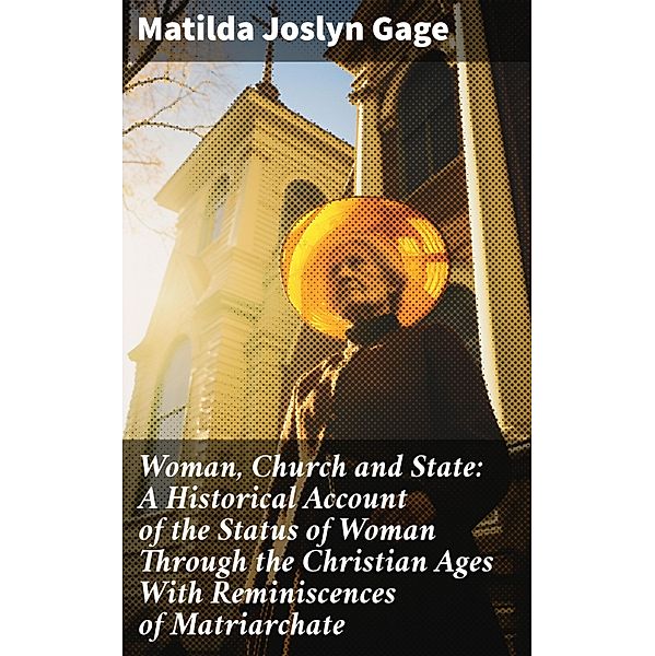 Woman, Church and State: A Historical Account of the Status of Woman Through the Christian Ages With Reminiscences of Matriarchate, Matilda Joslyn Gage