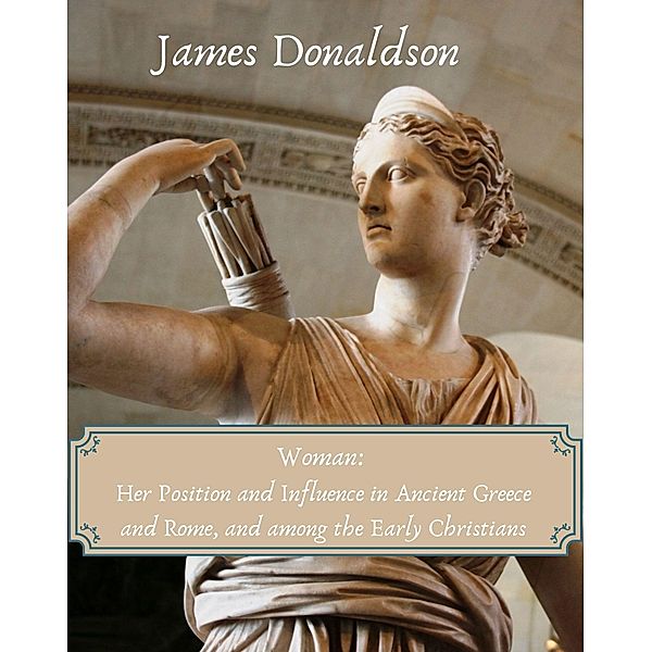 Woman: Her Position and Influence in Ancient Greece and Rome, and among the Early Christians, James Donaldson