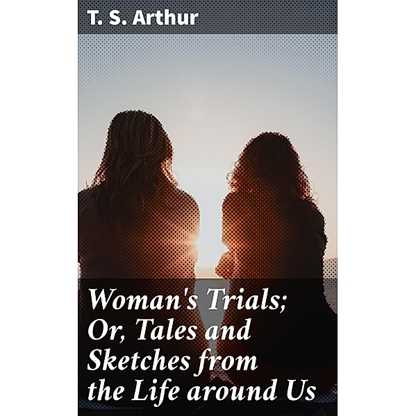 Woman's Trials; Or, Tales and Sketches from the Life around Us, T. S. Arthur