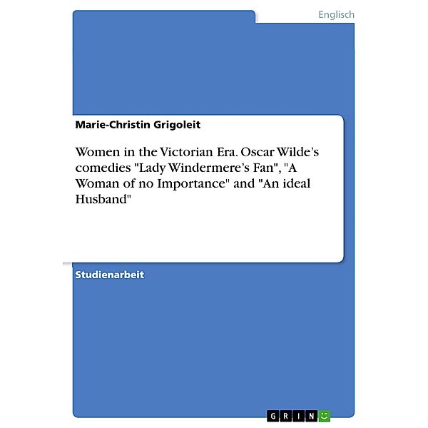 Women in the Victorian Era. Oscar Wilde's comedies Lady Windermere's Fan, A Woman of no Importance and An ideal Husband, Marie-Christin Grigoleit