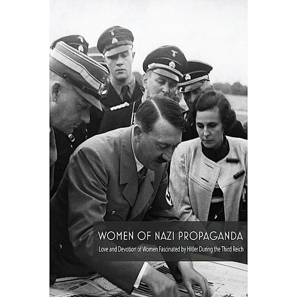 Women Of Nazi Propaganda  Love and Devotion of Women Fascinated by Hitler During the Third Reich, Jim Colajuta